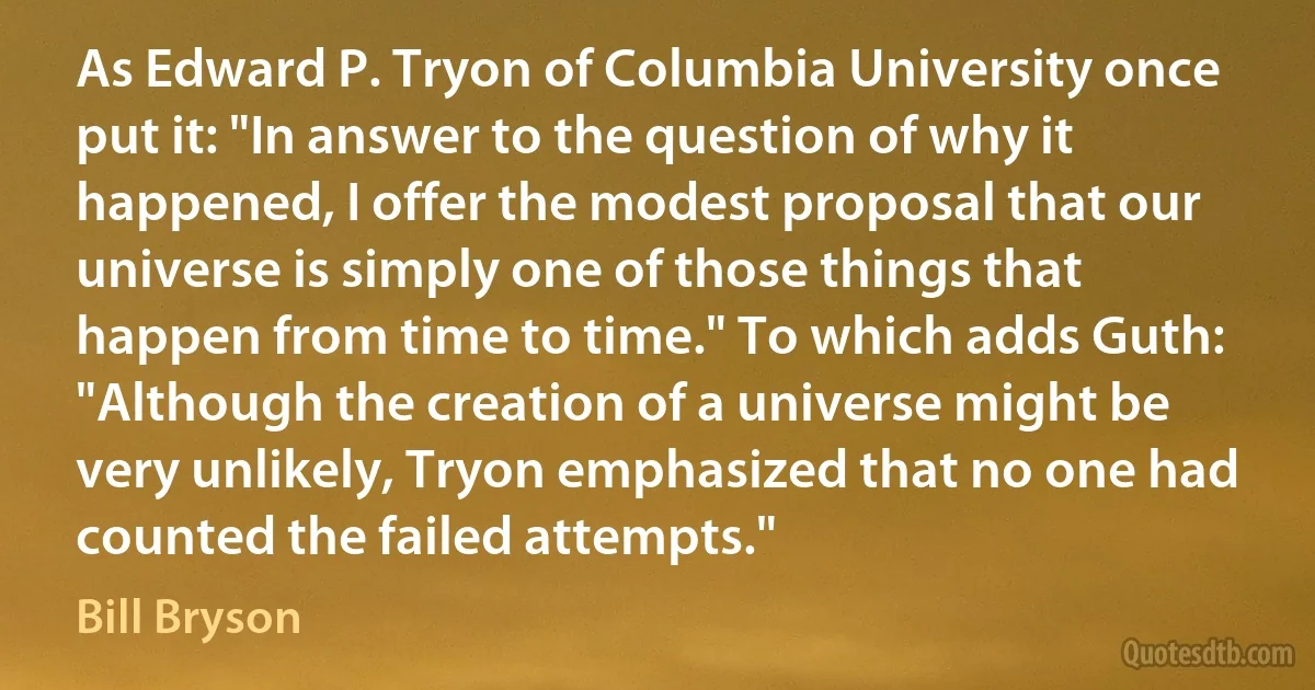 As Edward P. Tryon of Columbia University once put it: "In answer to the question of why it happened, I offer the modest proposal that our universe is simply one of those things that happen from time to time." To which adds Guth: "Although the creation of a universe might be very unlikely, Tryon emphasized that no one had counted the failed attempts." (Bill Bryson)