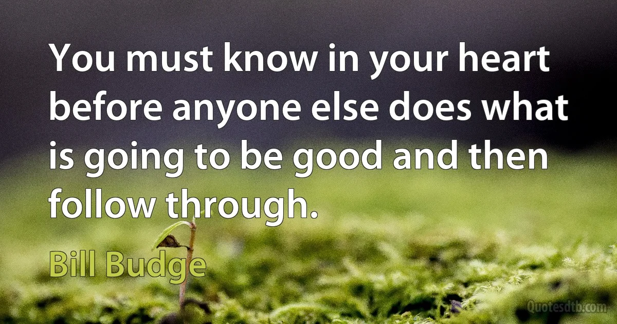 You must know in your heart before anyone else does what is going to be good and then follow through. (Bill Budge)