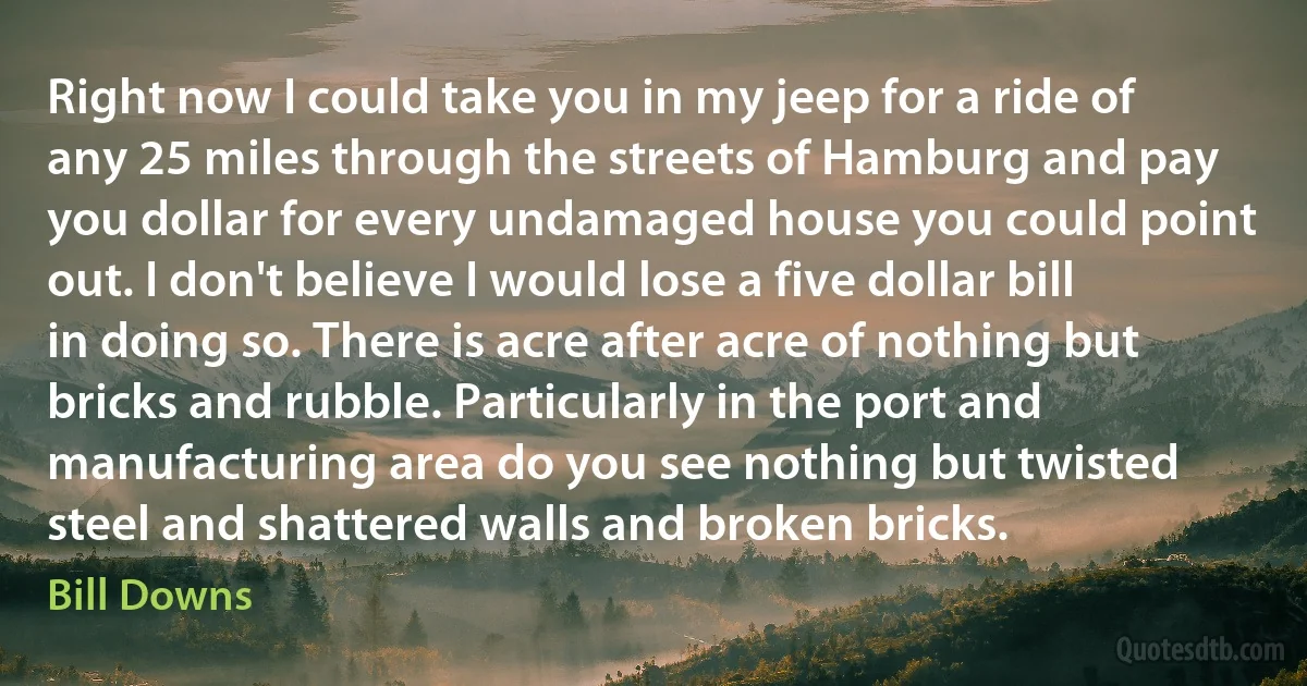 Right now I could take you in my jeep for a ride of any 25 miles through the streets of Hamburg and pay you dollar for every undamaged house you could point out. I don't believe I would lose a five dollar bill in doing so. There is acre after acre of nothing but bricks and rubble. Particularly in the port and manufacturing area do you see nothing but twisted steel and shattered walls and broken bricks. (Bill Downs)