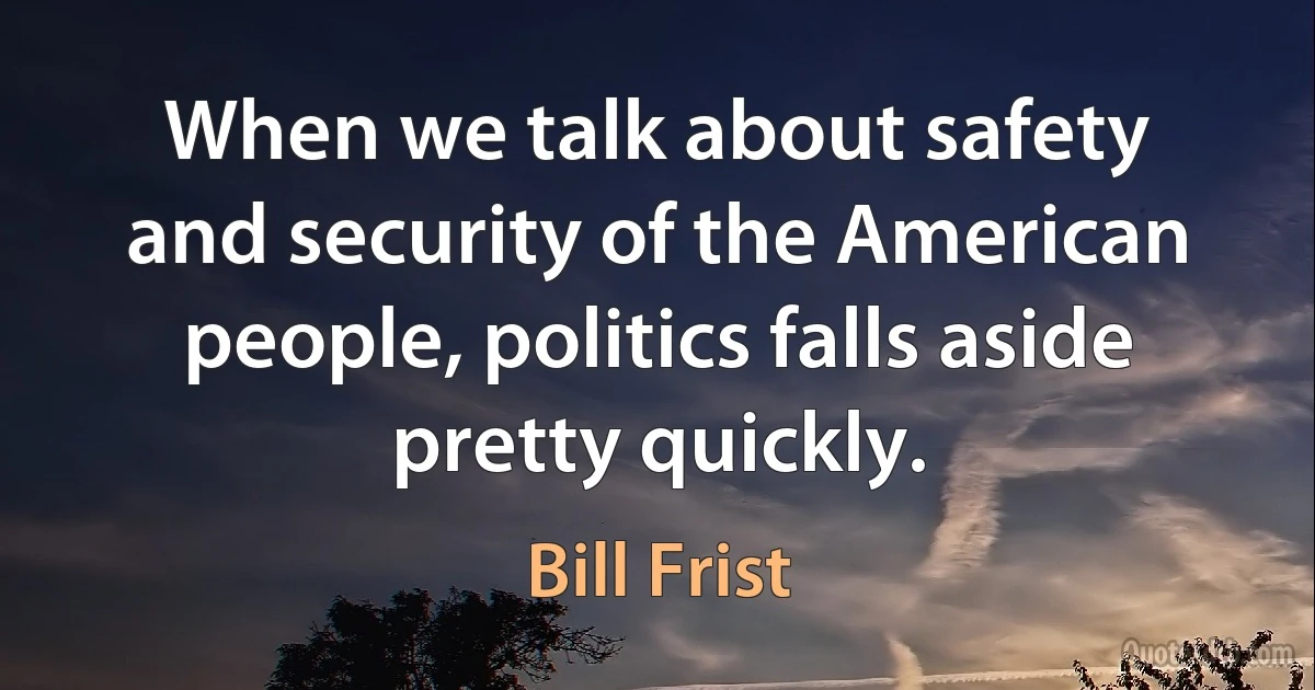 When we talk about safety and security of the American people, politics falls aside pretty quickly. (Bill Frist)