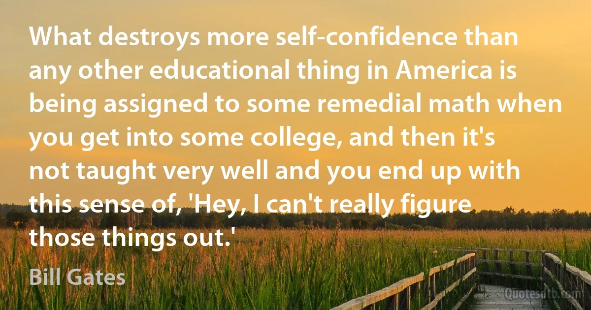 What destroys more self-confidence than any other educational thing in America is being assigned to some remedial math when you get into some college, and then it's not taught very well and you end up with this sense of, 'Hey, I can't really figure those things out.' (Bill Gates)