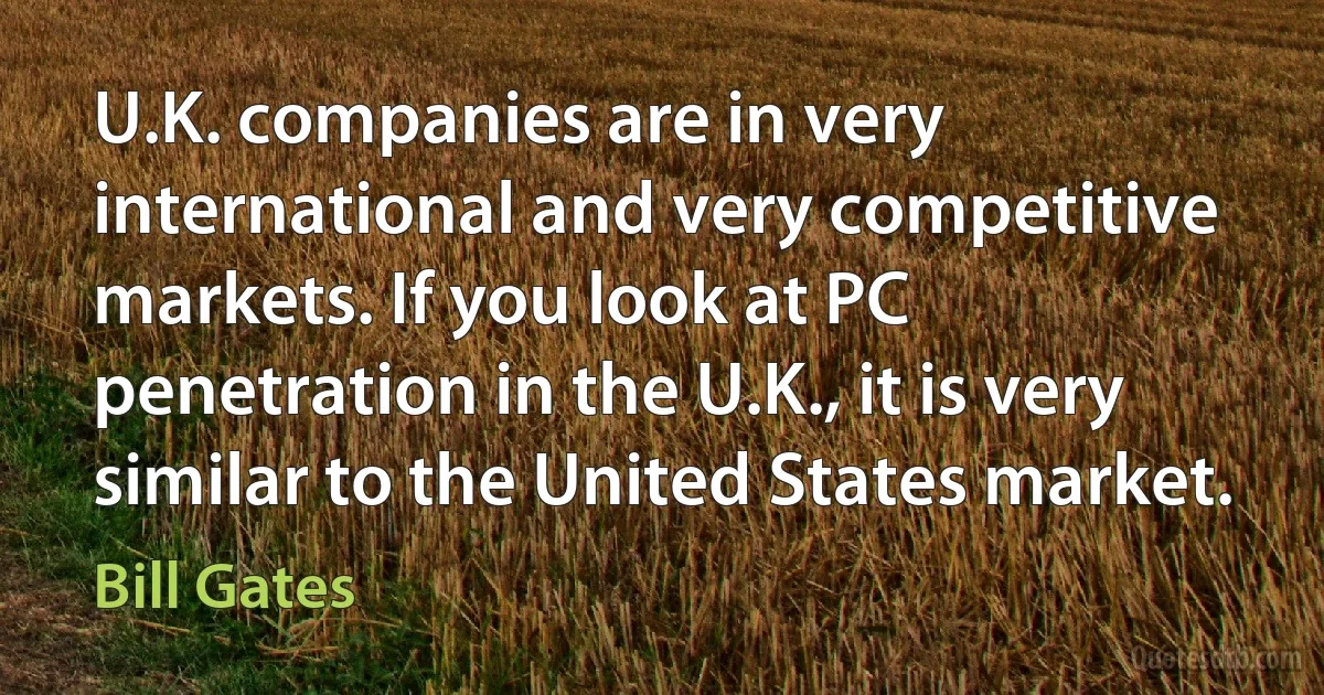 U.K. companies are in very international and very competitive markets. If you look at PC penetration in the U.K., it is very similar to the United States market. (Bill Gates)