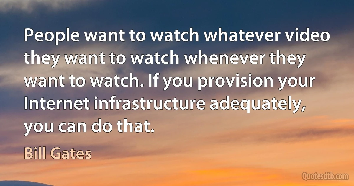 People want to watch whatever video they want to watch whenever they want to watch. If you provision your Internet infrastructure adequately, you can do that. (Bill Gates)