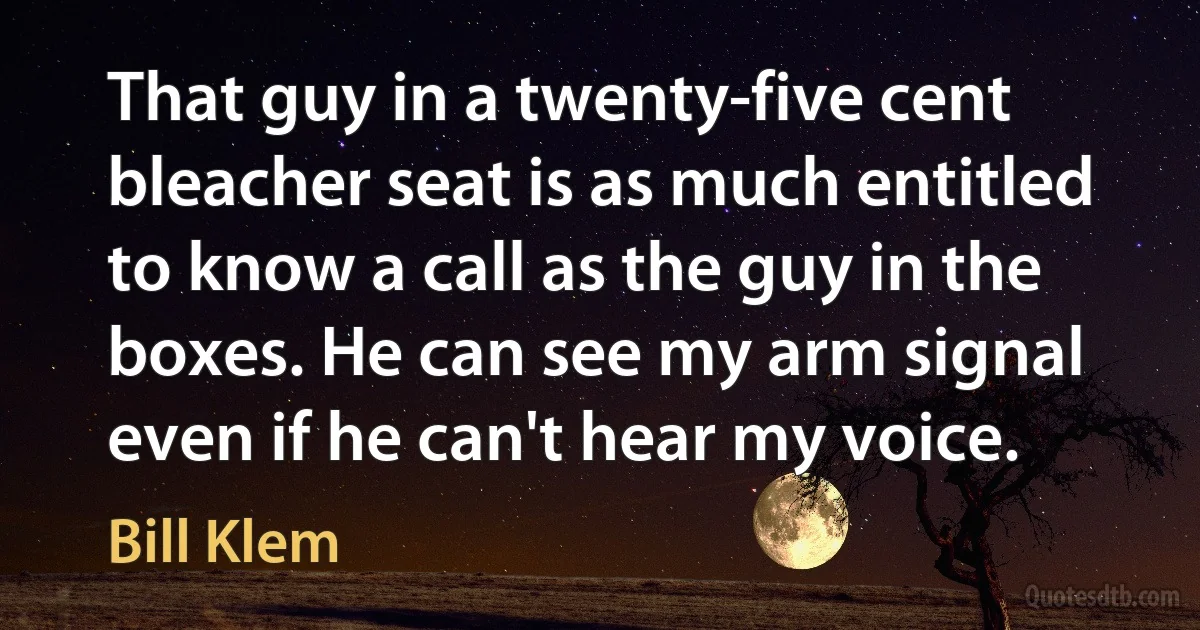 That guy in a twenty-five cent bleacher seat is as much entitled to know a call as the guy in the boxes. He can see my arm signal even if he can't hear my voice. (Bill Klem)