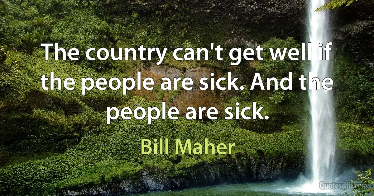 The country can't get well if the people are sick. And the people are sick. (Bill Maher)