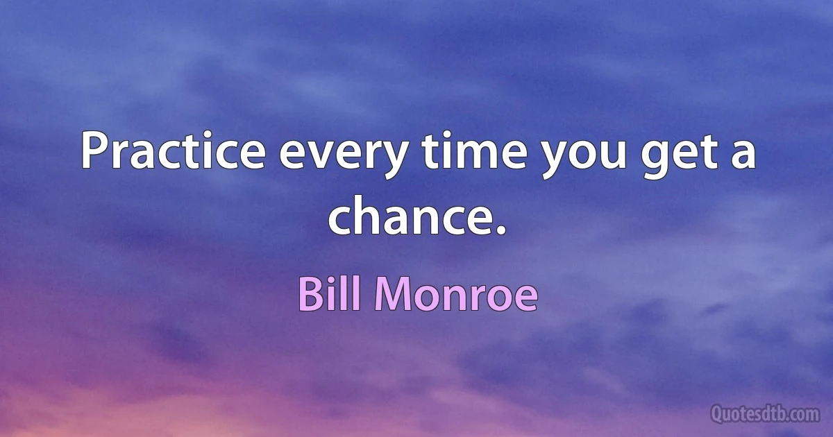 Practice every time you get a chance. (Bill Monroe)