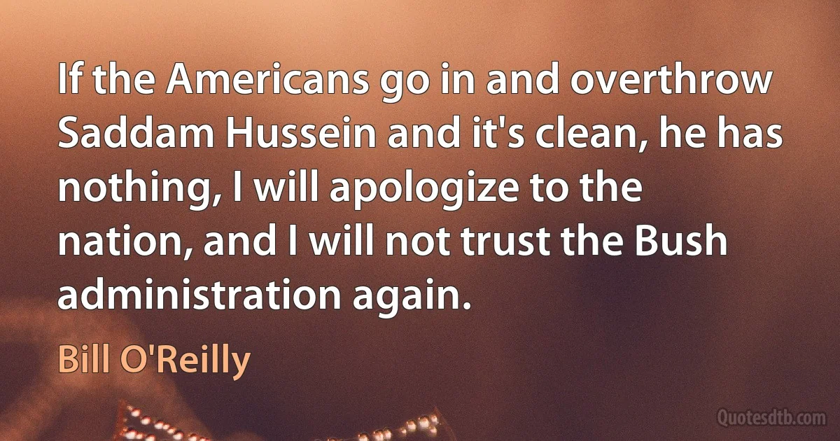 If the Americans go in and overthrow Saddam Hussein and it's clean, he has nothing, I will apologize to the nation, and I will not trust the Bush administration again. (Bill O'Reilly)