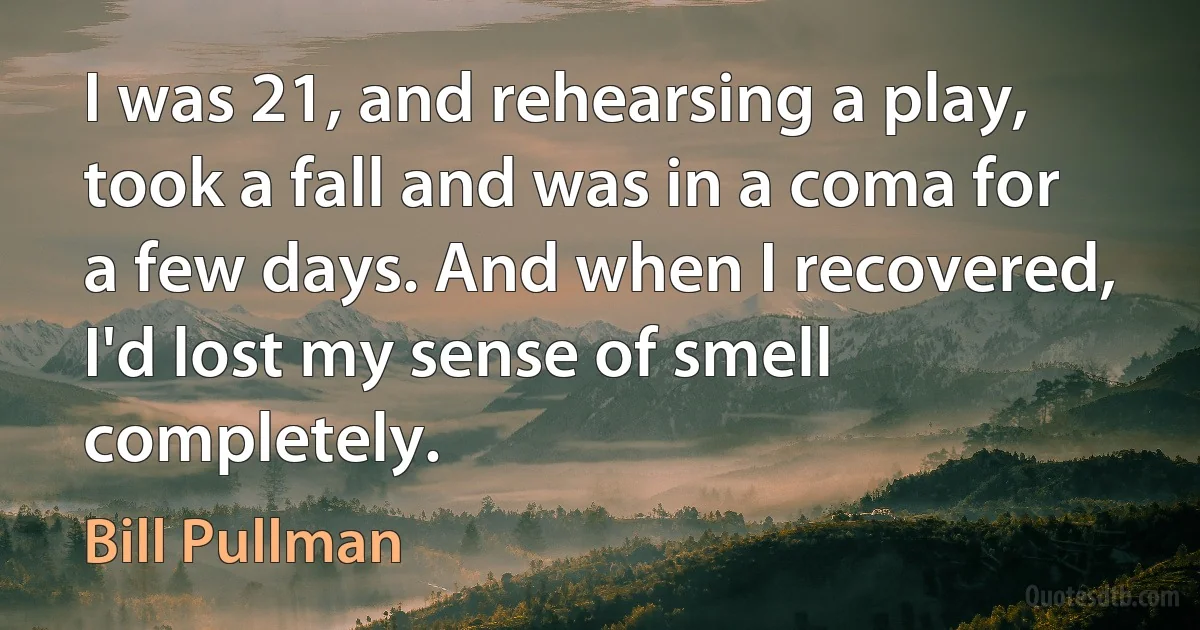 I was 21, and rehearsing a play, took a fall and was in a coma for a few days. And when I recovered, I'd lost my sense of smell completely. (Bill Pullman)