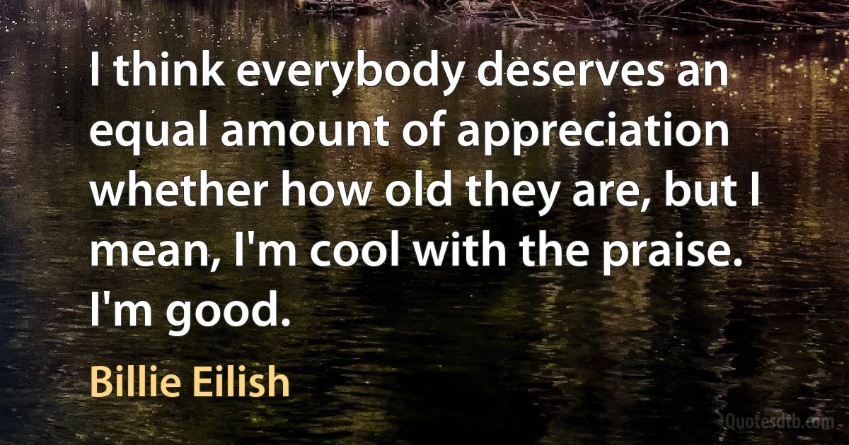 I think everybody deserves an equal amount of appreciation whether how old they are, but I mean, I'm cool with the praise. I'm good. (Billie Eilish)