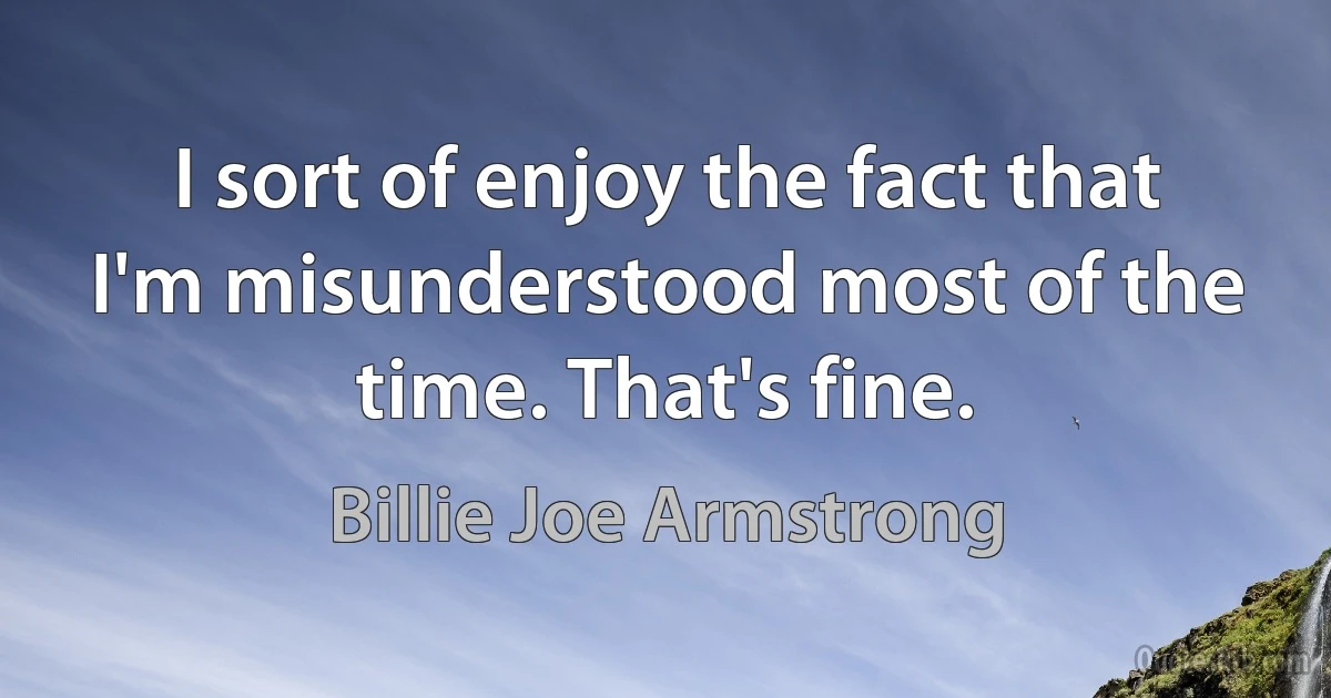 I sort of enjoy the fact that I'm misunderstood most of the time. That's fine. (Billie Joe Armstrong)