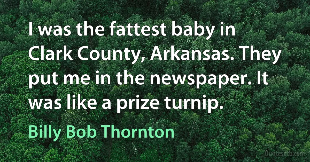 I was the fattest baby in Clark County, Arkansas. They put me in the newspaper. It was like a prize turnip. (Billy Bob Thornton)