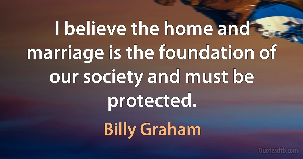 I believe the home and marriage is the foundation of our society and must be protected. (Billy Graham)