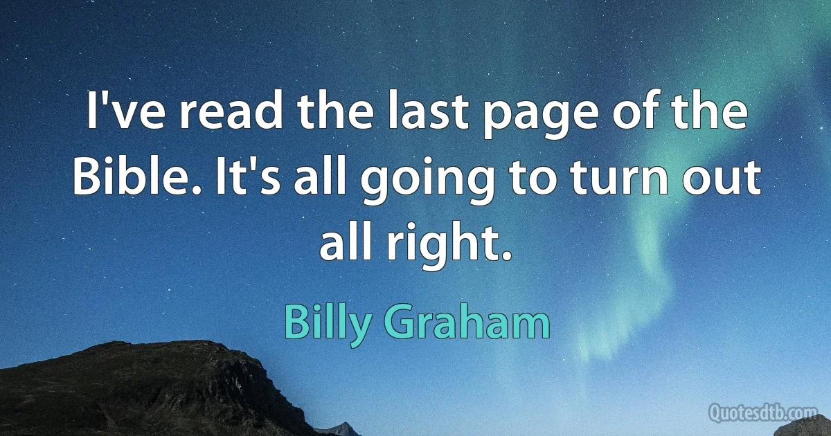 I've read the last page of the Bible. It's all going to turn out all right. (Billy Graham)