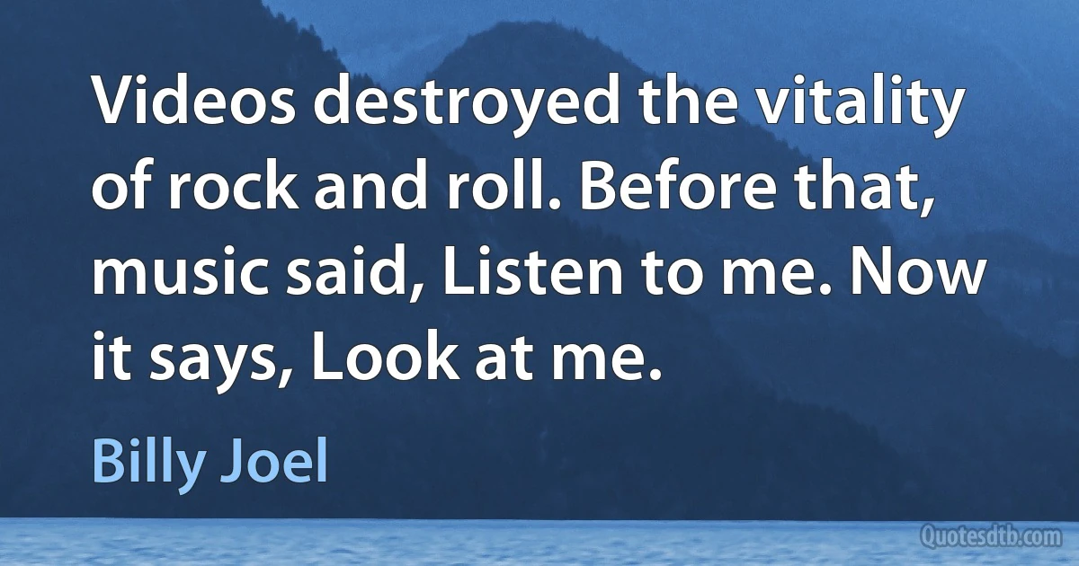 Videos destroyed the vitality of rock and roll. Before that, music said, Listen to me. Now it says, Look at me. (Billy Joel)