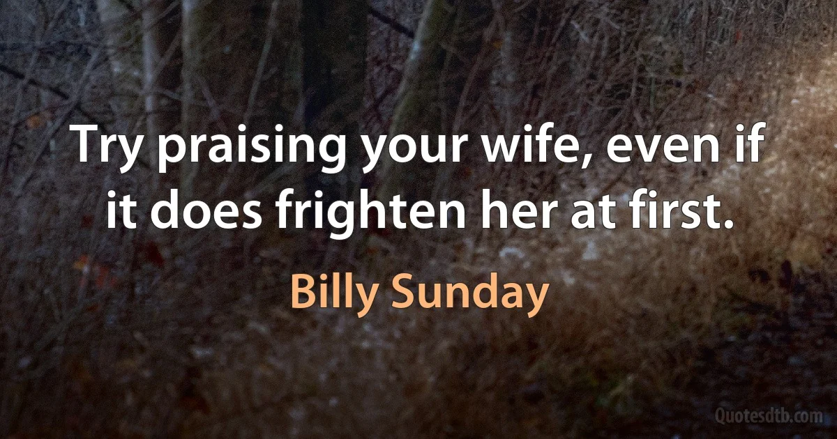 Try praising your wife, even if it does frighten her at first. (Billy Sunday)