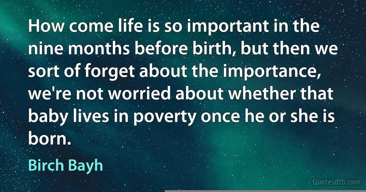 How come life is so important in the nine months before birth, but then we sort of forget about the importance, we're not worried about whether that baby lives in poverty once he or she is born. (Birch Bayh)