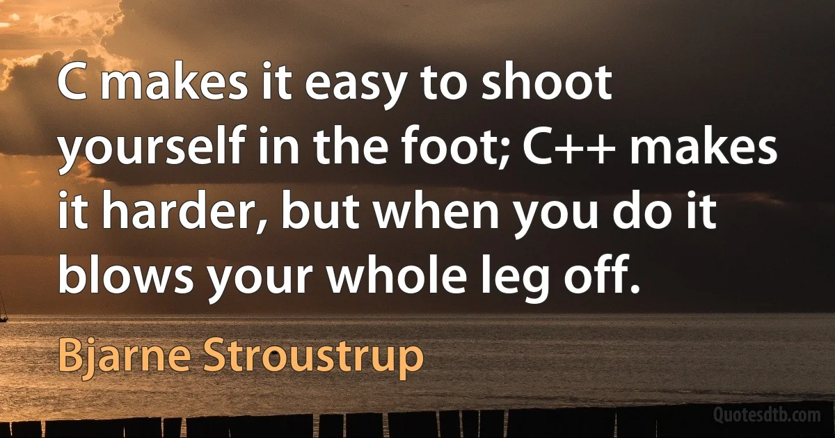 C makes it easy to shoot yourself in the foot; C++ makes it harder, but when you do it blows your whole leg off. (Bjarne Stroustrup)