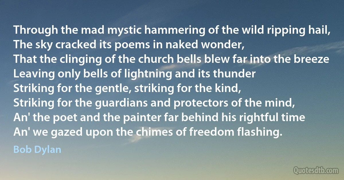 Through the mad mystic hammering of the wild ripping hail,
The sky cracked its poems in naked wonder,
That the clinging of the church bells blew far into the breeze
Leaving only bells of lightning and its thunder
Striking for the gentle, striking for the kind,
Striking for the guardians and protectors of the mind,
An' the poet and the painter far behind his rightful time
An' we gazed upon the chimes of freedom flashing. (Bob Dylan)