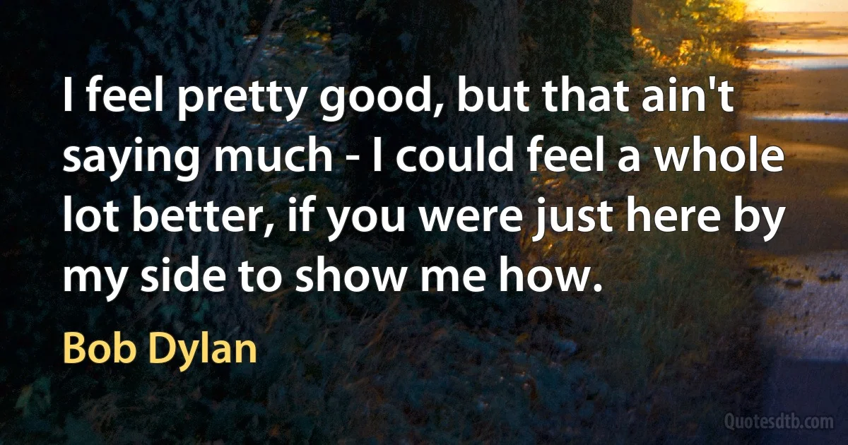 I feel pretty good, but that ain't saying much - I could feel a whole lot better, if you were just here by my side to show me how. (Bob Dylan)