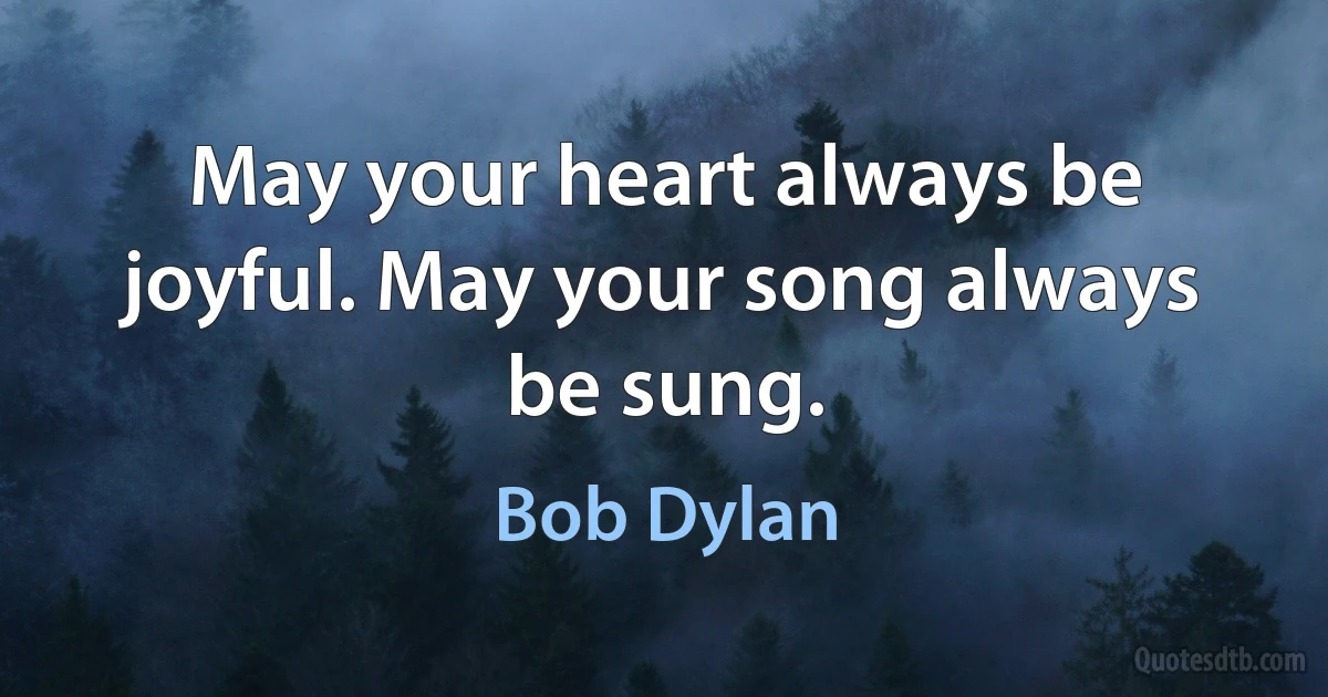 May your heart always be joyful. May your song always be sung. (Bob Dylan)