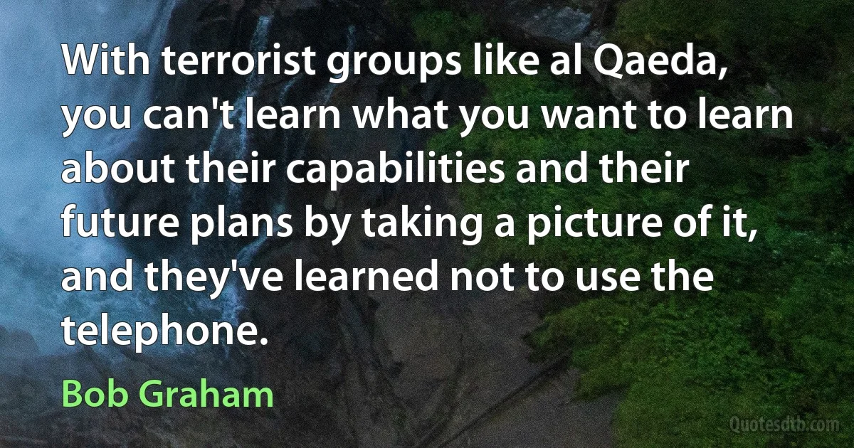 With terrorist groups like al Qaeda, you can't learn what you want to learn about their capabilities and their future plans by taking a picture of it, and they've learned not to use the telephone. (Bob Graham)