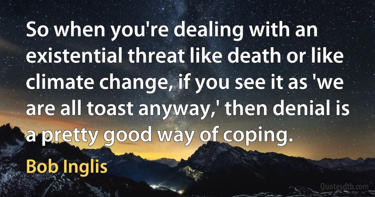 So when you're dealing with an existential threat like death or like climate change, if you see it as 'we are all toast anyway,' then denial is a pretty good way of coping. (Bob Inglis)