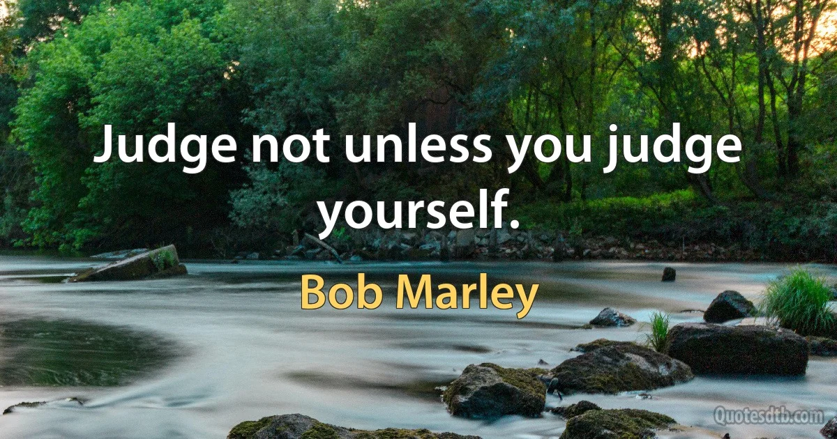 Judge not unless you judge yourself. (Bob Marley)