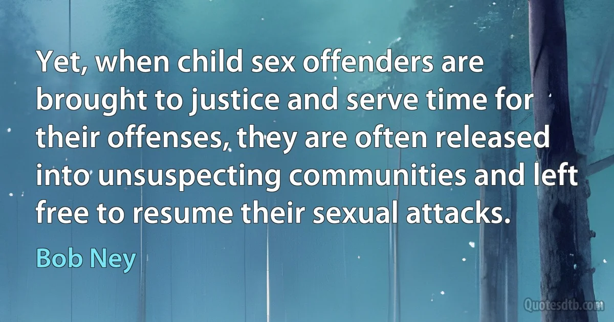 Yet, when child sex offenders are brought to justice and serve time for their offenses, they are often released into unsuspecting communities and left free to resume their sexual attacks. (Bob Ney)