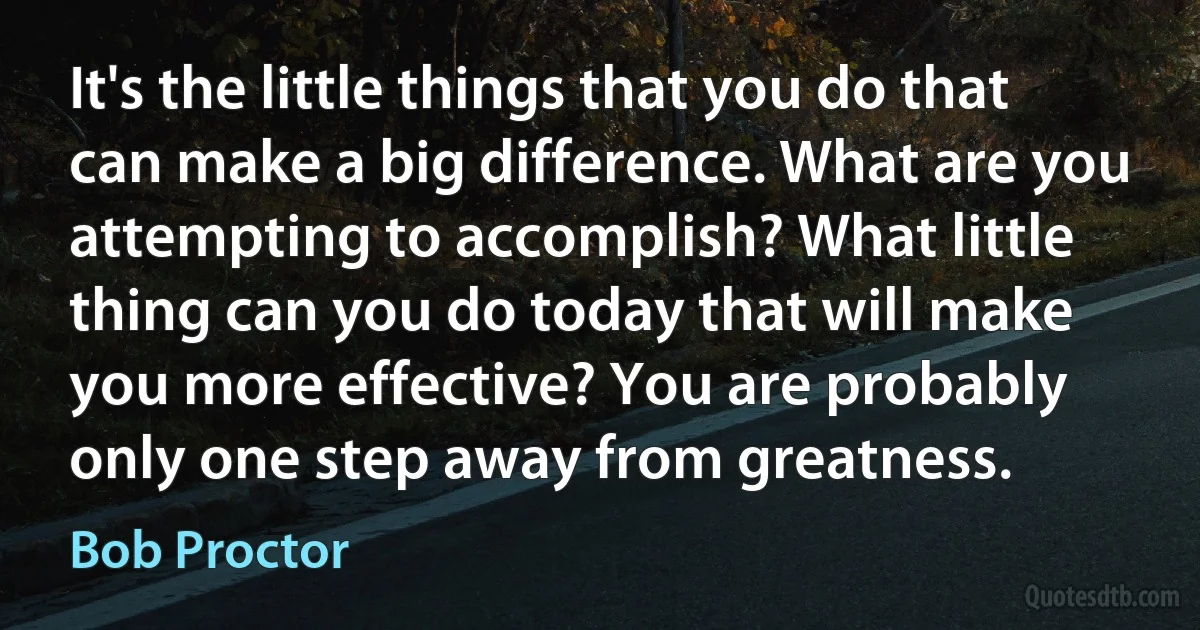 It's the little things that you do that can make a big difference. What are you attempting to accomplish? What little thing can you do today that will make you more effective? You are probably only one step away from greatness. (Bob Proctor)