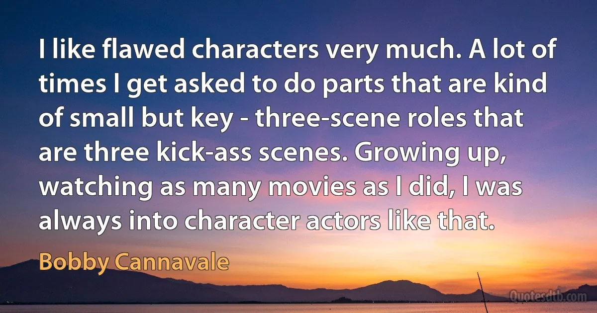 I like flawed characters very much. A lot of times I get asked to do parts that are kind of small but key - three-scene roles that are three kick-ass scenes. Growing up, watching as many movies as I did, I was always into character actors like that. (Bobby Cannavale)