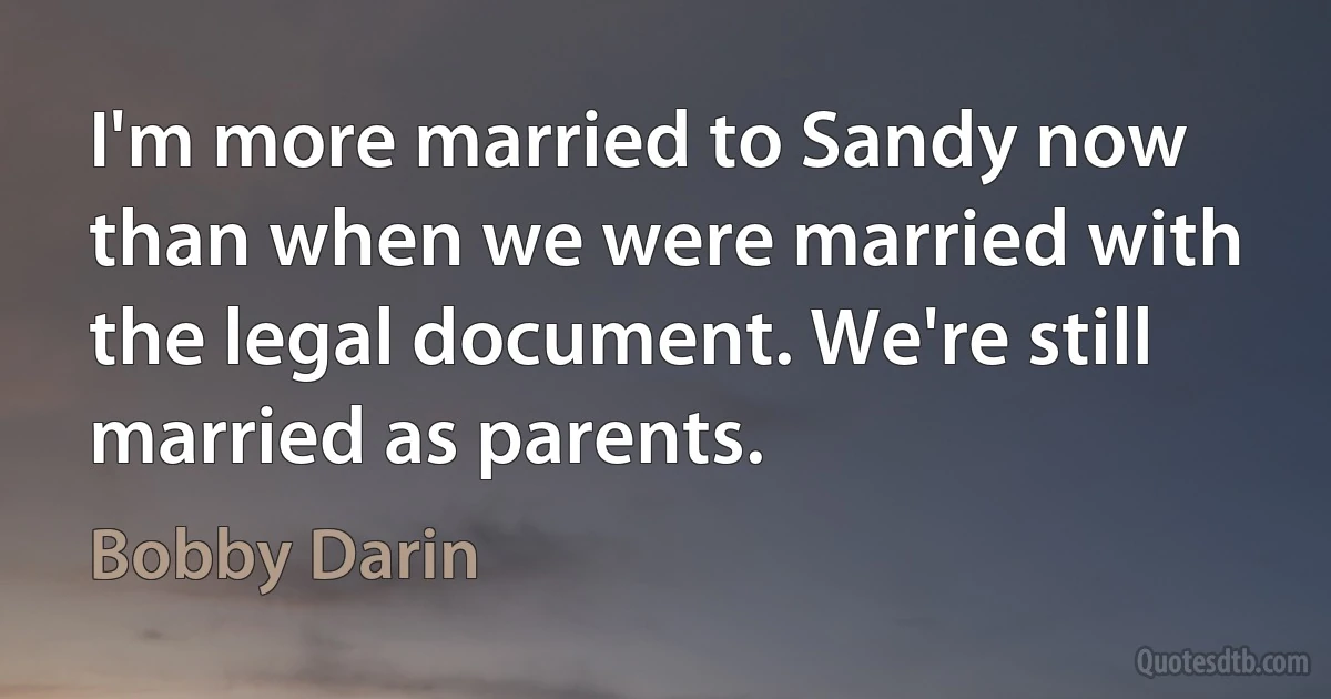 I'm more married to Sandy now than when we were married with the legal document. We're still married as parents. (Bobby Darin)