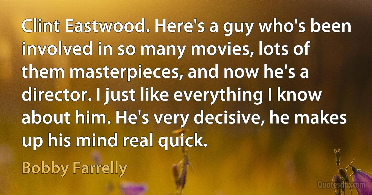 Clint Eastwood. Here's a guy who's been involved in so many movies, lots of them masterpieces, and now he's a director. I just like everything I know about him. He's very decisive, he makes up his mind real quick. (Bobby Farrelly)