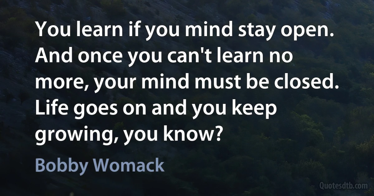 You learn if you mind stay open. And once you can't learn no more, your mind must be closed. Life goes on and you keep growing, you know? (Bobby Womack)