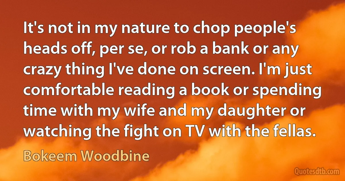 It's not in my nature to chop people's heads off, per se, or rob a bank or any crazy thing I've done on screen. I'm just comfortable reading a book or spending time with my wife and my daughter or watching the fight on TV with the fellas. (Bokeem Woodbine)