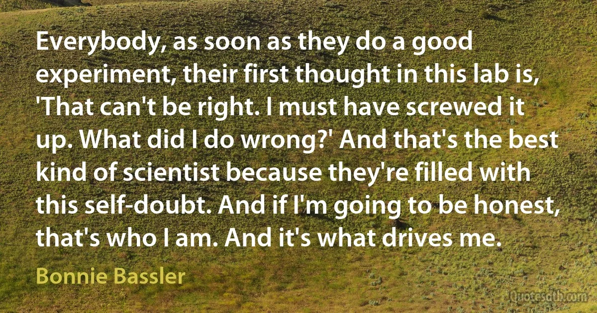 Everybody, as soon as they do a good experiment, their first thought in this lab is, 'That can't be right. I must have screwed it up. What did I do wrong?' And that's the best kind of scientist because they're filled with this self-doubt. And if I'm going to be honest, that's who I am. And it's what drives me. (Bonnie Bassler)