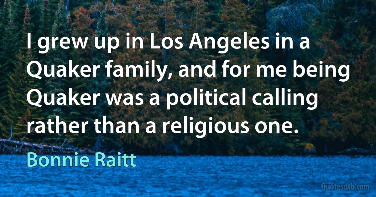 I grew up in Los Angeles in a Quaker family, and for me being Quaker was a political calling rather than a religious one. (Bonnie Raitt)