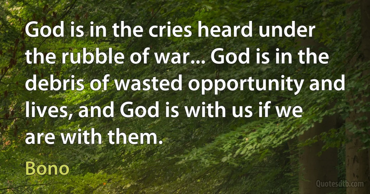 God is in the cries heard under the rubble of war... God is in the debris of wasted opportunity and lives, and God is with us if we are with them. (Bono)