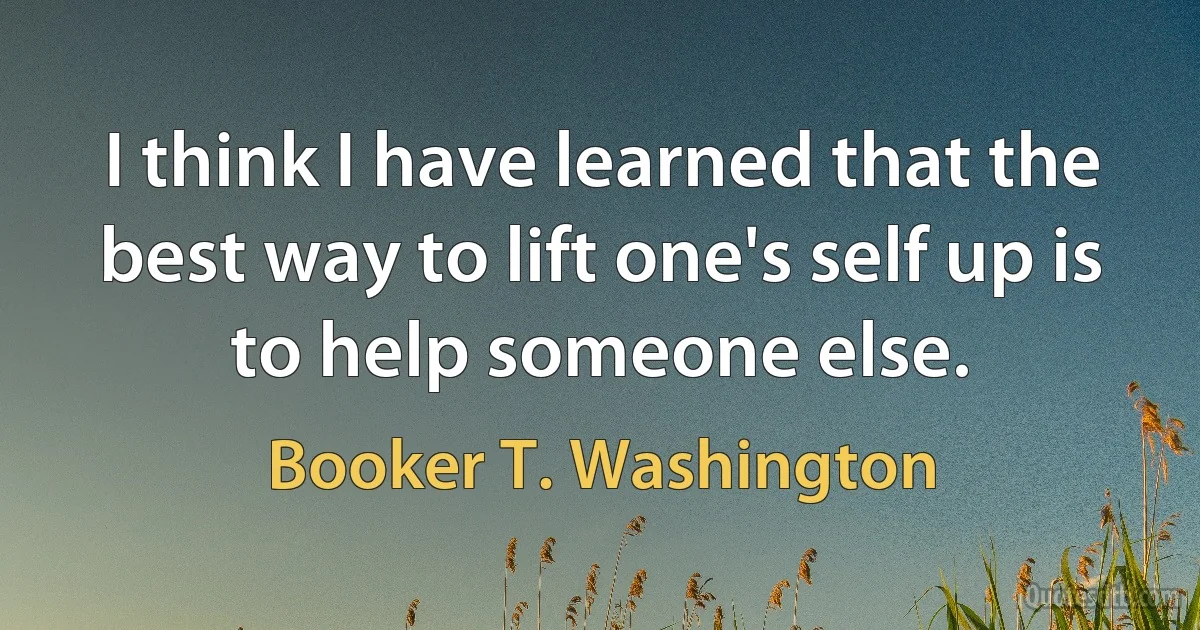 I think I have learned that the best way to lift one's self up is to help someone else. (Booker T. Washington)