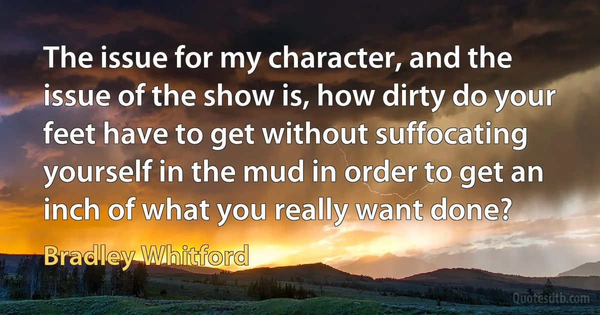 The issue for my character, and the issue of the show is, how dirty do your feet have to get without suffocating yourself in the mud in order to get an inch of what you really want done? (Bradley Whitford)