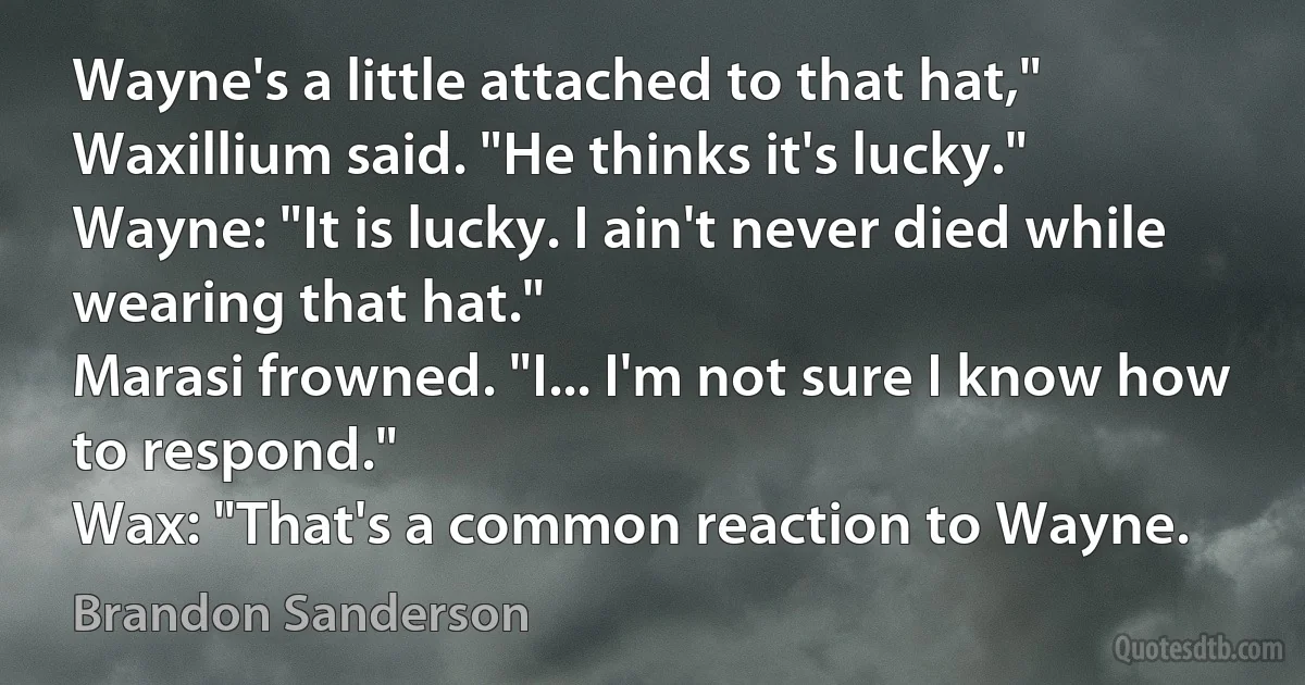 Wayne's a little attached to that hat," Waxillium said. "He thinks it's lucky."
Wayne: "It is lucky. I ain't never died while wearing that hat."
Marasi frowned. "I... I'm not sure I know how to respond."
Wax: "That's a common reaction to Wayne. (Brandon Sanderson)