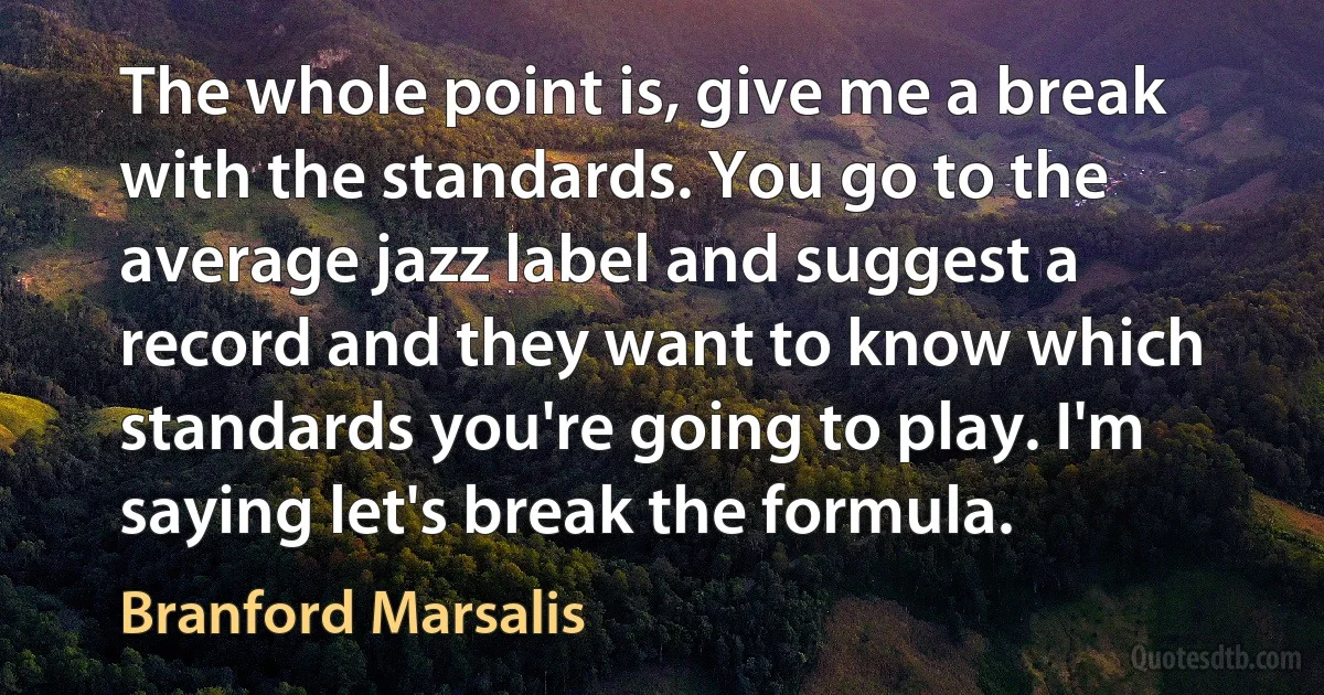 The whole point is, give me a break with the standards. You go to the average jazz label and suggest a record and they want to know which standards you're going to play. I'm saying let's break the formula. (Branford Marsalis)