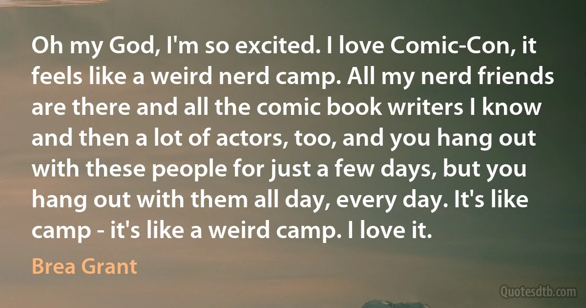 Oh my God, I'm so excited. I love Comic-Con, it feels like a weird nerd camp. All my nerd friends are there and all the comic book writers I know and then a lot of actors, too, and you hang out with these people for just a few days, but you hang out with them all day, every day. It's like camp - it's like a weird camp. I love it. (Brea Grant)