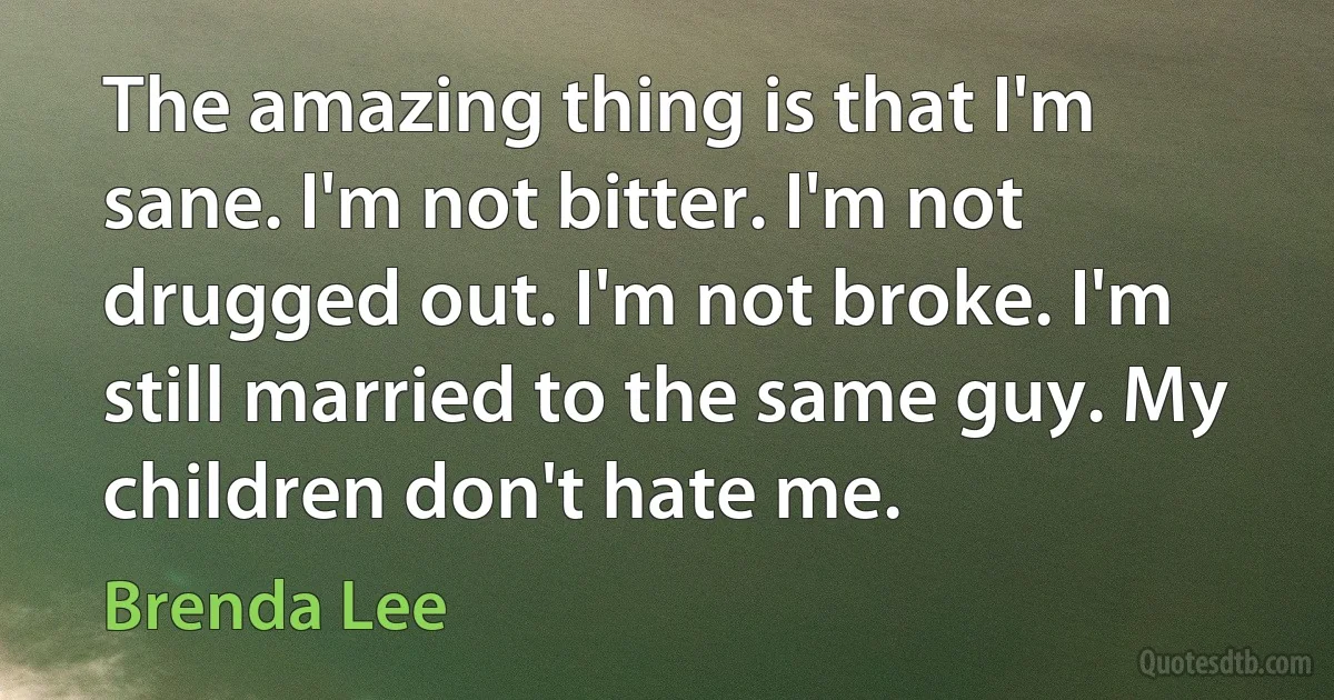 The amazing thing is that I'm sane. I'm not bitter. I'm not drugged out. I'm not broke. I'm still married to the same guy. My children don't hate me. (Brenda Lee)