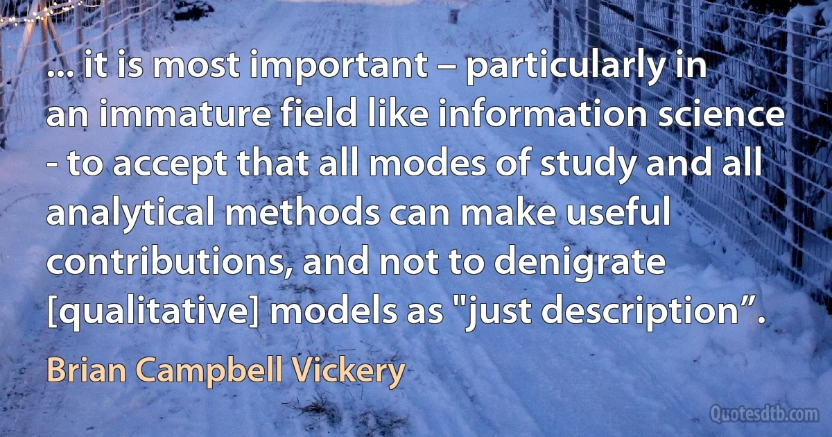 ... it is most important – particularly in an immature field like information science - to accept that all modes of study and all analytical methods can make useful contributions, and not to denigrate [qualitative] models as "just description”. (Brian Campbell Vickery)