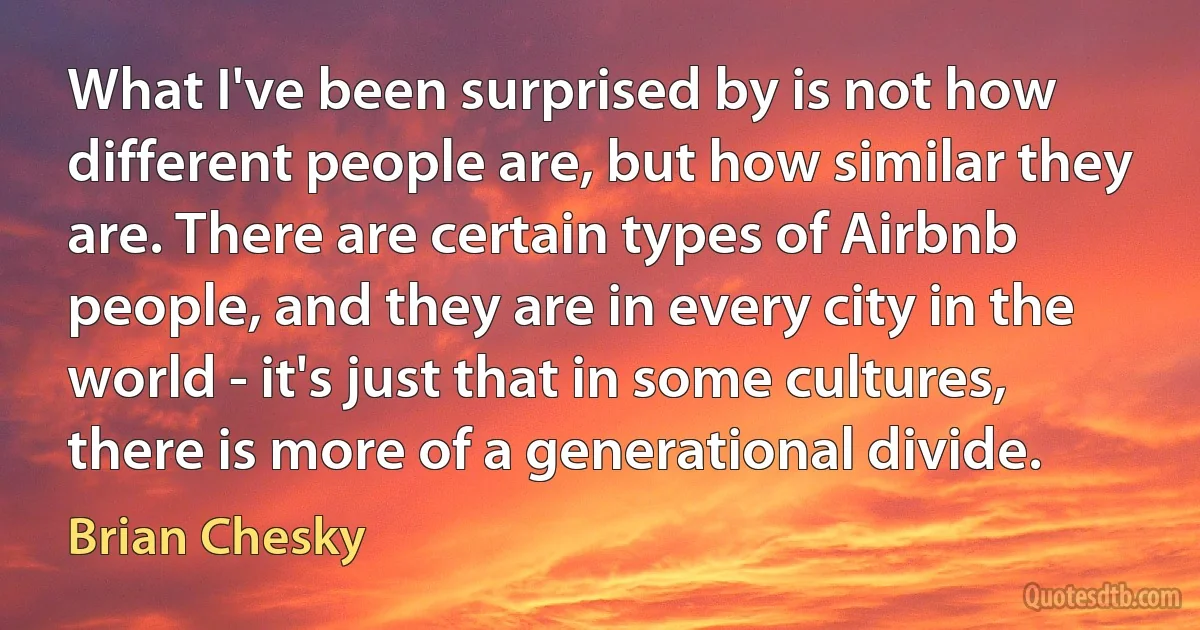 What I've been surprised by is not how different people are, but how similar they are. There are certain types of Airbnb people, and they are in every city in the world - it's just that in some cultures, there is more of a generational divide. (Brian Chesky)