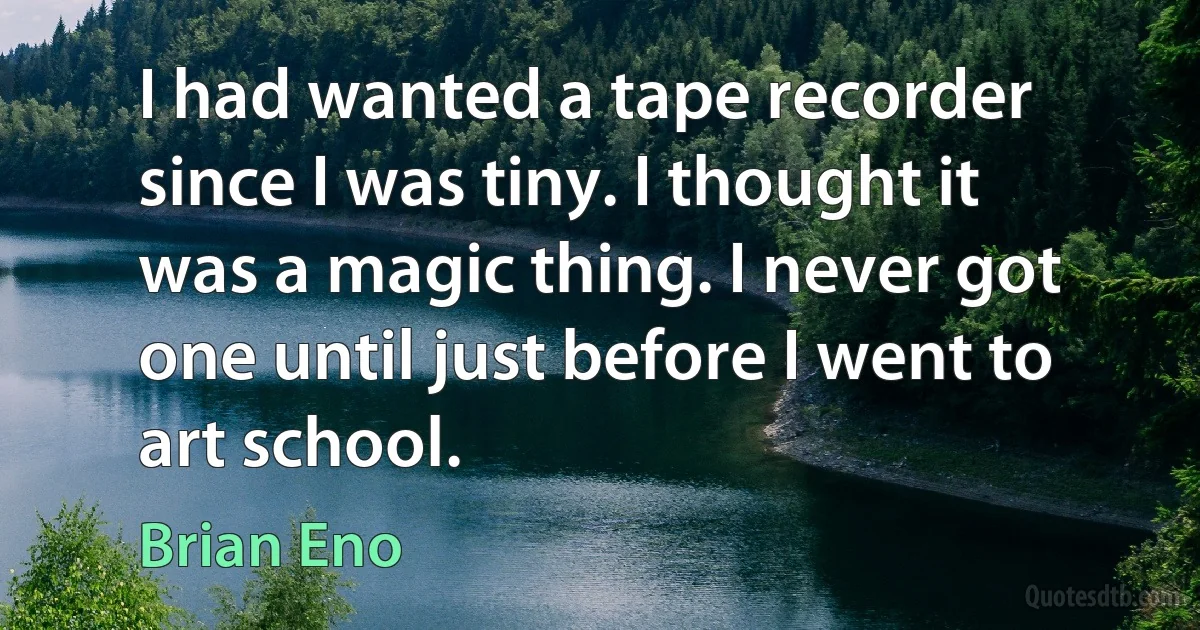 I had wanted a tape recorder since I was tiny. I thought it was a magic thing. I never got one until just before I went to art school. (Brian Eno)