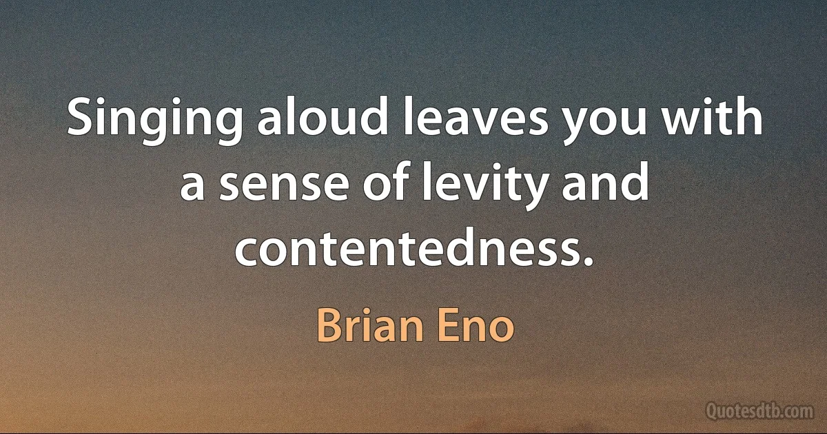 Singing aloud leaves you with a sense of levity and contentedness. (Brian Eno)