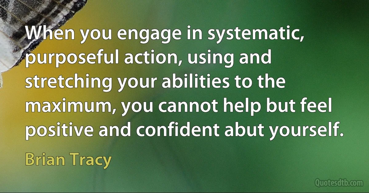 When you engage in systematic, purposeful action, using and stretching your abilities to the maximum, you cannot help but feel positive and confident abut yourself. (Brian Tracy)