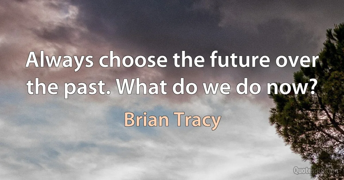 Always choose the future over the past. What do we do now? (Brian Tracy)