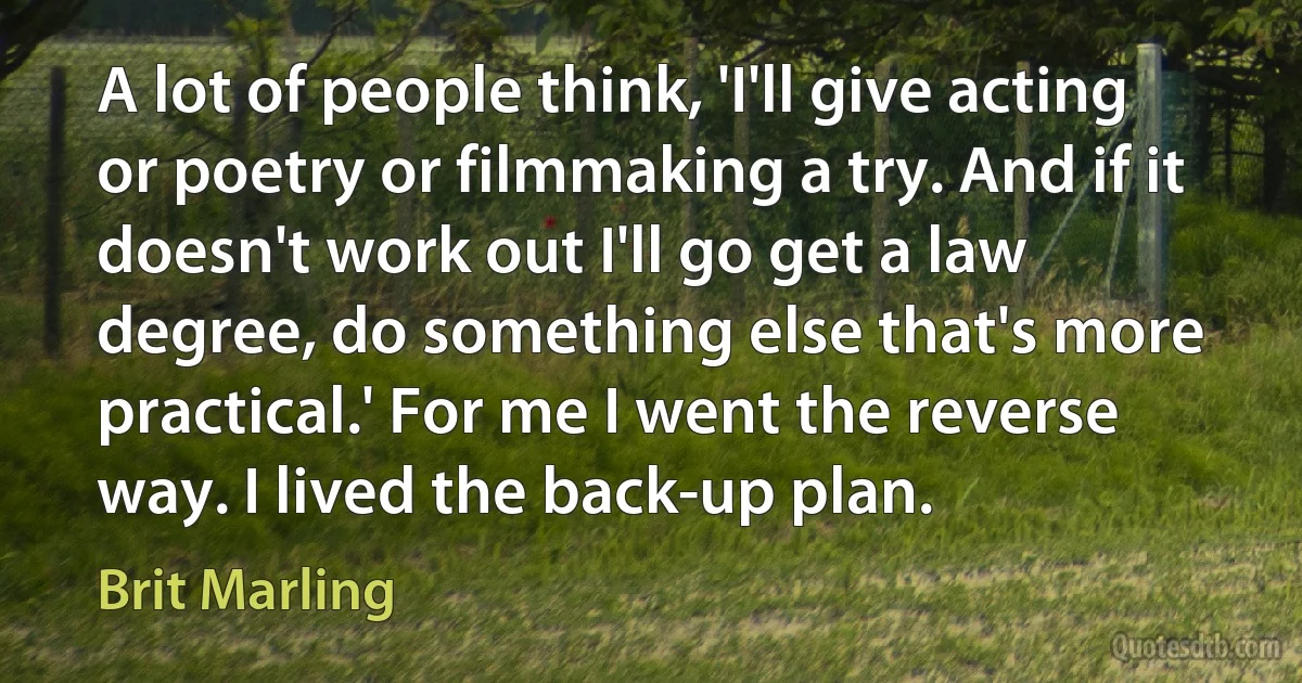 A lot of people think, 'I'll give acting or poetry or filmmaking a try. And if it doesn't work out I'll go get a law degree, do something else that's more practical.' For me I went the reverse way. I lived the back-up plan. (Brit Marling)